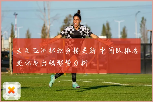 女足亚洲杯积分榜更新 中国队排名变化与出线形势分析
