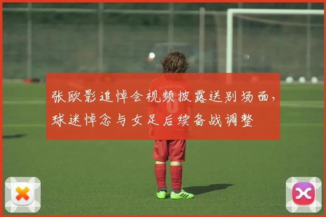 张欧影追悼会视频披露送别场面，球迷悼念与女足后续备战调整