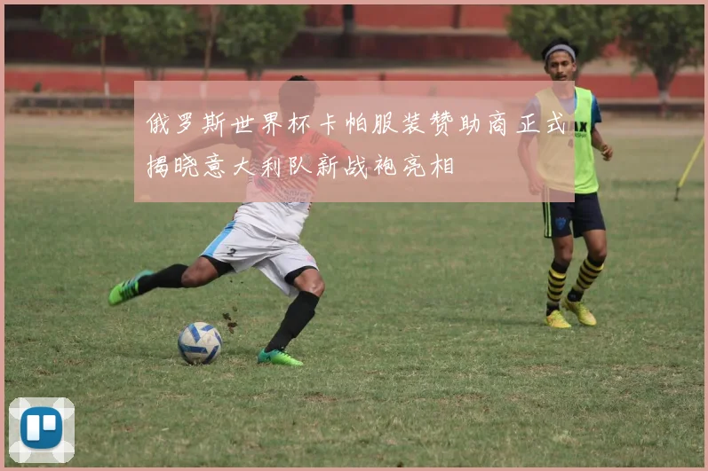 俄罗斯世界杯卡帕服装赞助商正式揭晓意大利队新战袍亮相