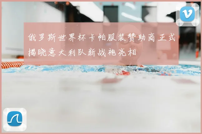 俄罗斯世界杯卡帕服装赞助商正式揭晓意大利队新战袍亮相