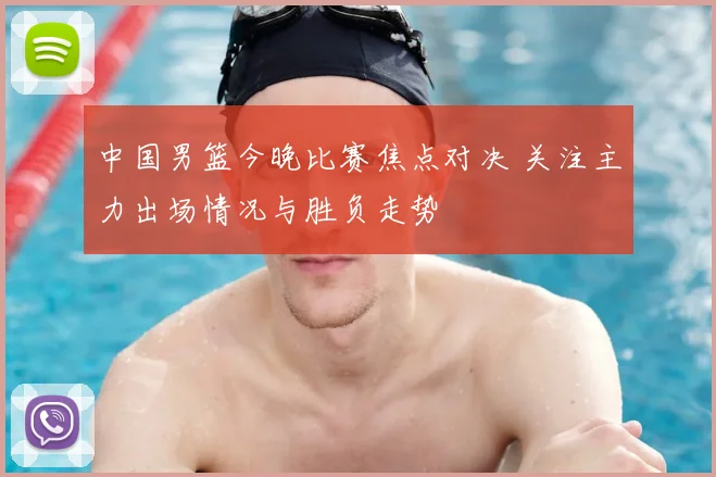 中国男篮今晚比赛焦点对决 关注主力出场情况与胜负走势