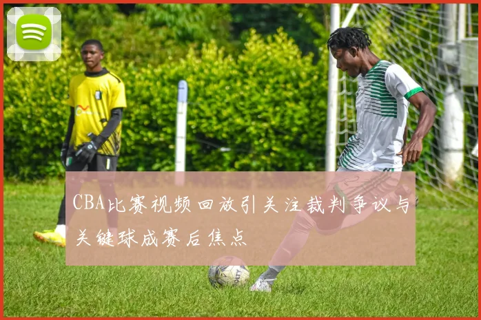 CBA比赛视频回放引关注裁判争议与关键球成赛后焦点