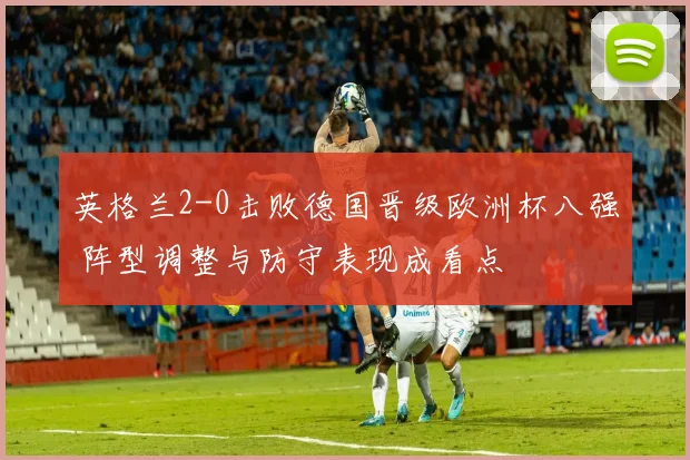 英格兰2-0击败德国晋级欧洲杯八强 阵型调整与防守表现成看点
