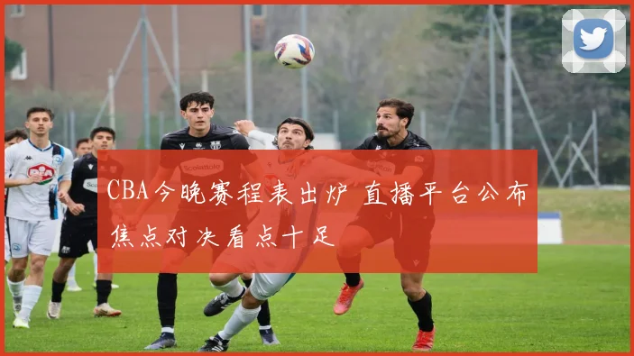 CBA今晚赛程表出炉 直播平台公布焦点对决看点十足