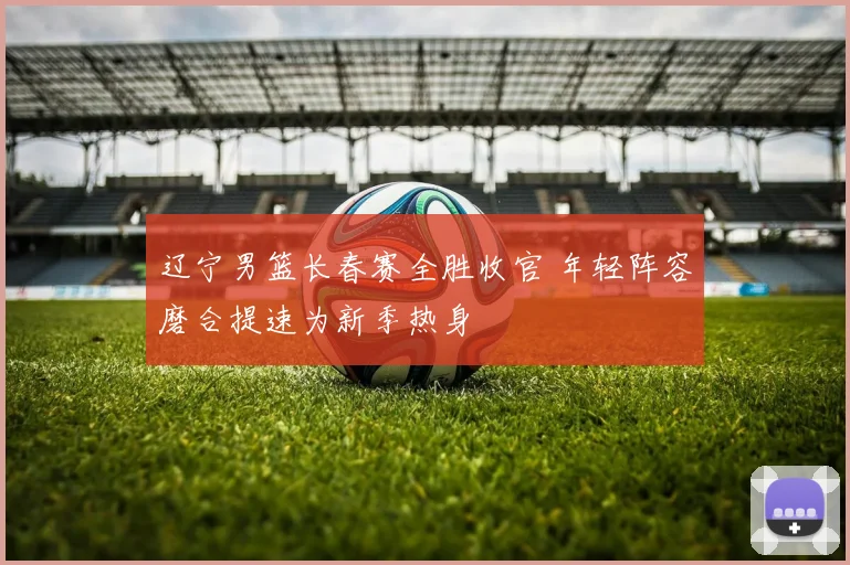 辽宁男篮长春赛全胜收官 年轻阵容磨合提速为新季热身