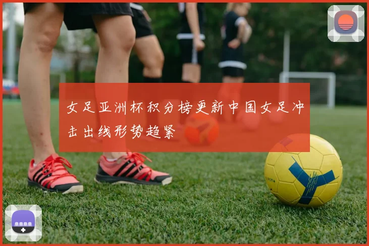 女足亚洲杯积分榜更新中国女足冲击出线形势趋紧
