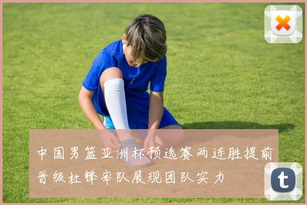 中国男篮亚洲杯预选赛两连胜提前晋级杜锋率队展现团队实力