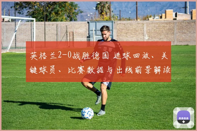 英格兰2-0战胜德国 进球回放、关键球员、比赛数据与出线前景解读