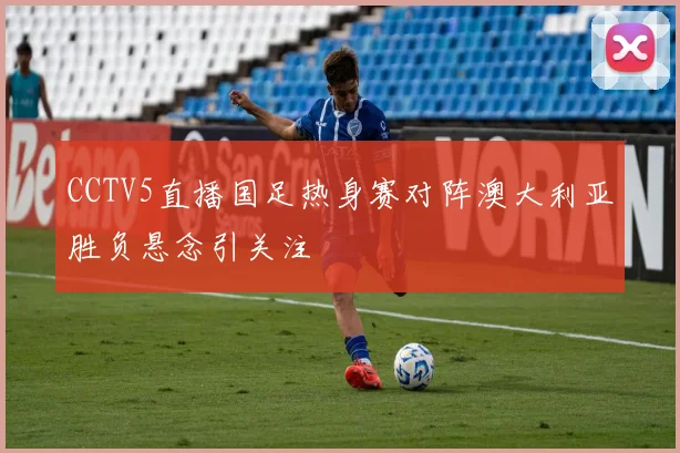 CCTV5直播国足热身赛对阵澳大利亚胜负悬念引关注