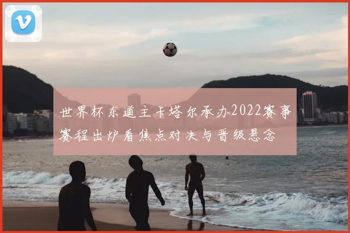 世界杯东道主卡塔尔承办2022赛事赛程出炉看焦点对决与晋级悬念