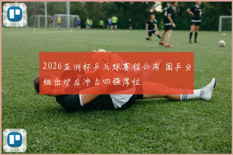 2026亚洲杯乒乓球赛程公布 国乒分组出炉后冲击四强席位