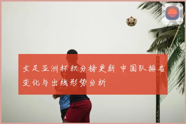 女足亚洲杯积分榜更新 中国队排名变化与出线形势分析