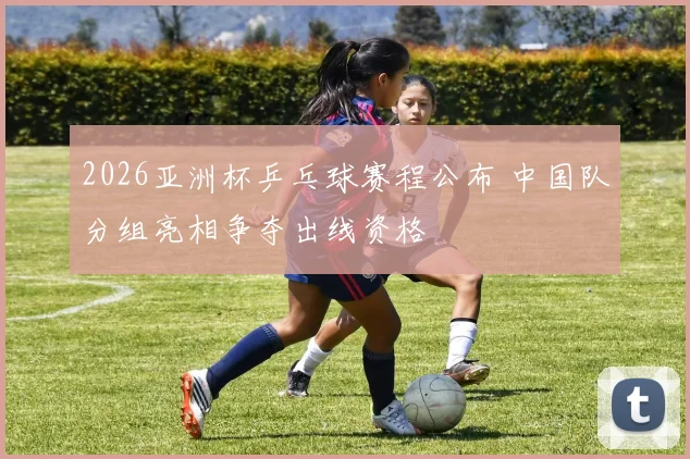 2026亚洲杯乒乓球赛程公布 中国队分组亮相争夺出线资格