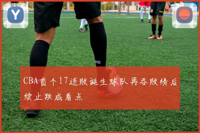 CBA首个17连败诞生球队再吞败绩后续止跌成看点