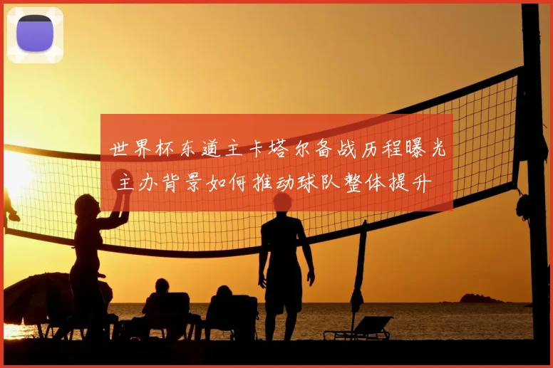 世界杯东道主卡塔尔备战历程曝光 主办背景如何推动球队整体提升