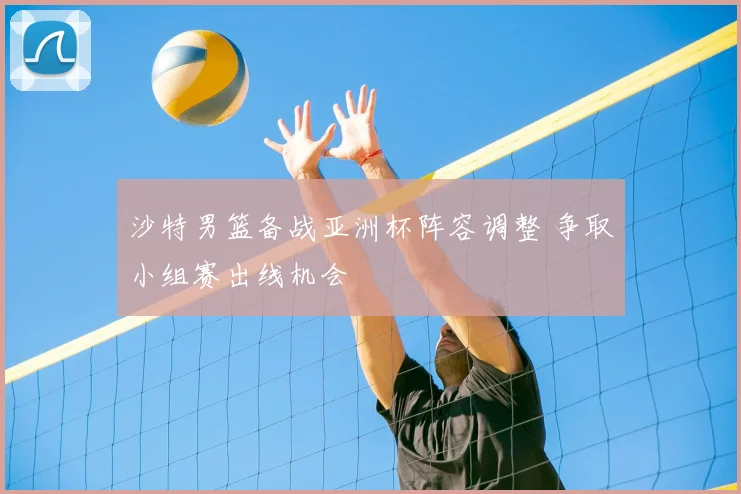 沙特男篮备战亚洲杯阵容调整 争取小组赛出线机会