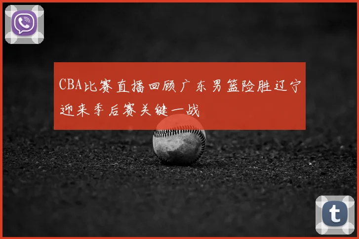 CBA比赛直播回顾广东男篮险胜辽宁迎来季后赛关键一战