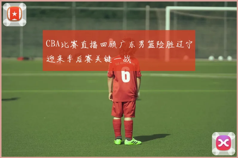 CBA比赛直播回顾广东男篮险胜辽宁迎来季后赛关键一战