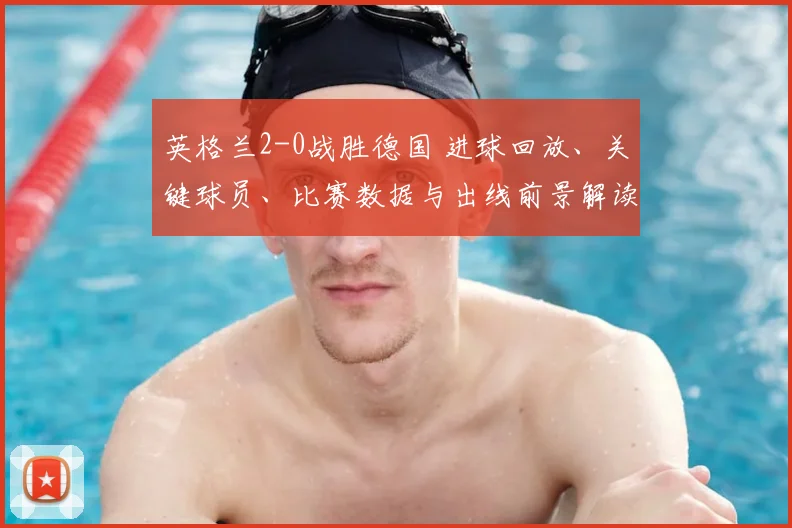 英格兰2-0战胜德国 进球回放、关键球员、比赛数据与出线前景解读