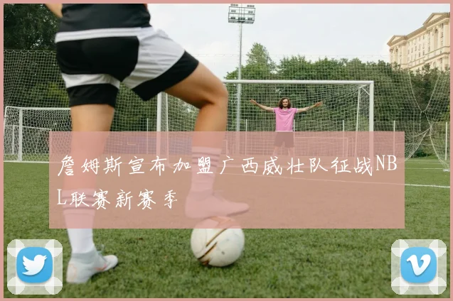 詹姆斯宣布加盟广西威壮队征战NBL联赛新赛季