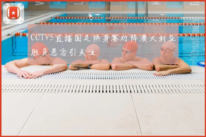 CCTV5直播国足热身赛对阵澳大利亚胜负悬念引关注