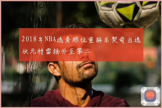 2018年NBA选秀顺位重排东契奇当选状元特雷杨升至第二