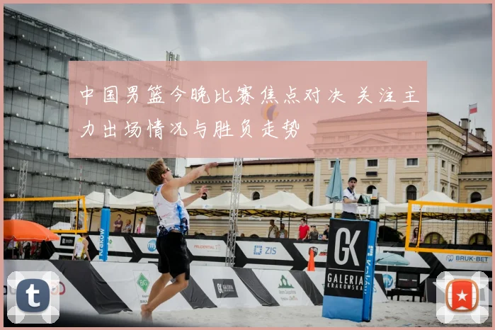 中国男篮今晚比赛焦点对决 关注主力出场情况与胜负走势