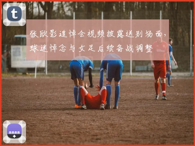 张欧影追悼会视频披露送别场面，球迷悼念与女足后续备战调整