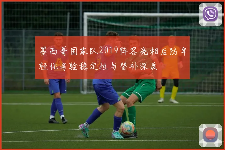 墨西哥国家队2019阵容亮相后防年轻化考验稳定性与替补深度