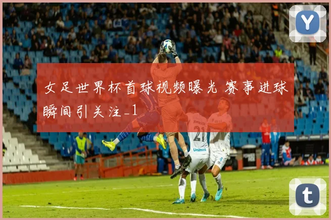 女足世界杯首球视频曝光 赛事进球瞬间引关注_1