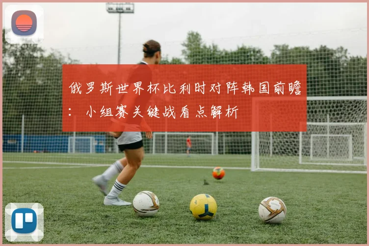 俄罗斯世界杯比利时对阵韩国前瞻:小组赛关键战看点解析