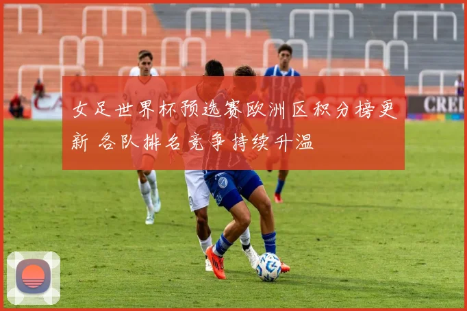 女足世界杯预选赛欧洲区积分榜更新 各队排名竞争持续升温