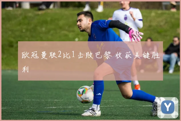 欧冠曼联2比1击败巴黎 收获关键胜利